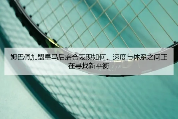 姆巴佩加盟皇马后磨合表现如何，速度与体系之间正在寻找新平衡